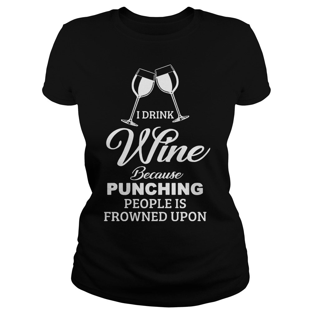I Drink Wine Because Punching People Is Frowned Upon Shirt 55 I Drink Wine Because Punching People Is Frowned Upon Ladies