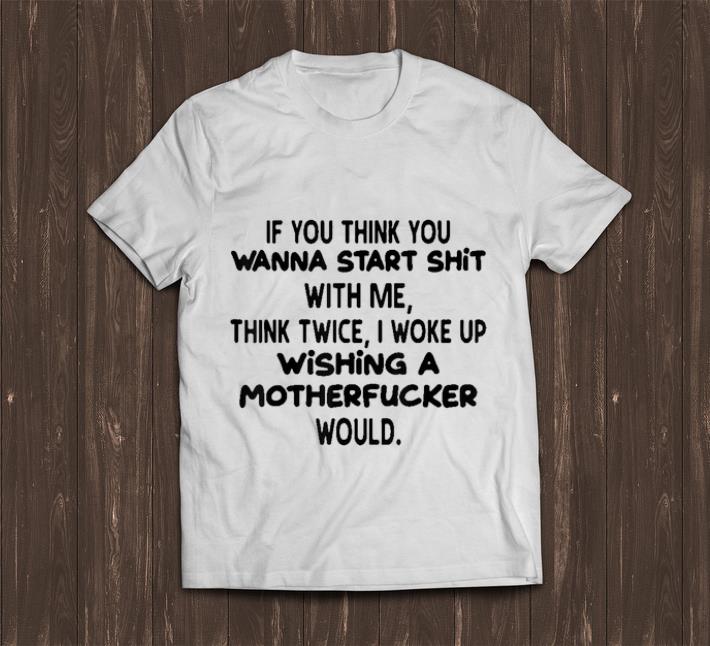 Awesome If You Think You Wanna Start Shit With Me Think Twice I Woke Up Wishing A Motherfucker Would shirt 1 - Awesome If You Think You Wanna Start Shit With Me Think Twice I Woke Up Wishing A Motherfucker Would shirt