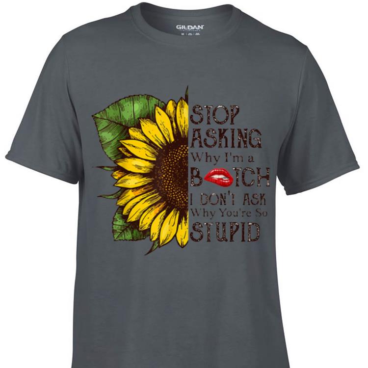 Awesome Stop Asking Why I m A Bitch I Don t Ask Why You re So Stupid Sunflower shirt 1 - Awesome Stop Asking Why I'm A Bitch I Don't Ask Why You're So Stupid Sunflower shirt