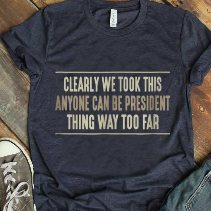 Official Clearly We Took This Anyone Can Be President Things Way Too Far shirt 1 - Official Clearly We Took This Anyone Can Be President Things Way Too Far shirt