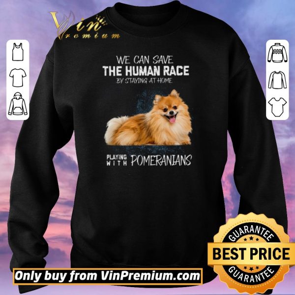 Nice We Can Save The Human Race By Staying At Home Playing With Pomeranians shirt sweater