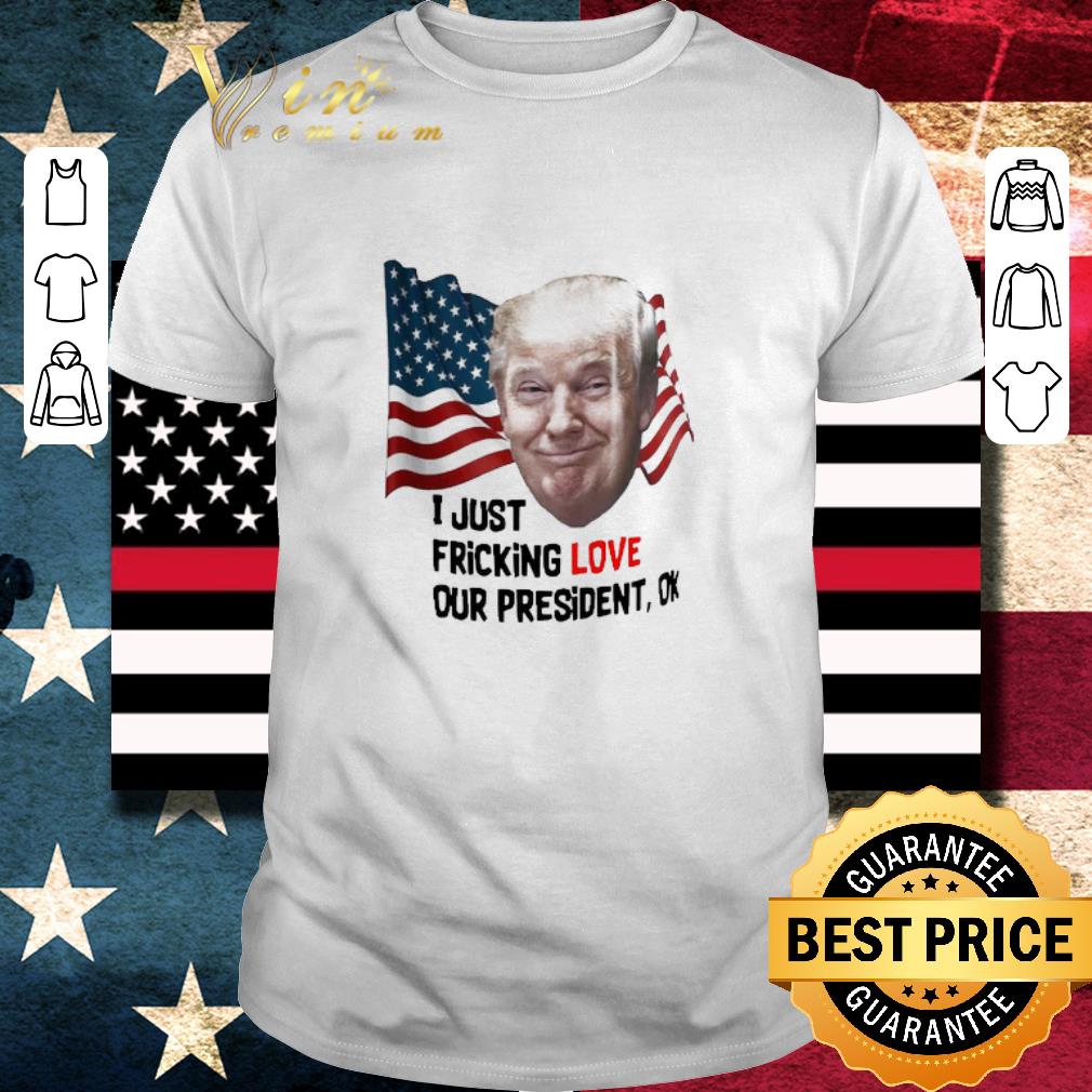 Awesome Donald Trump I Just Fricking Love Our President Ok shirt