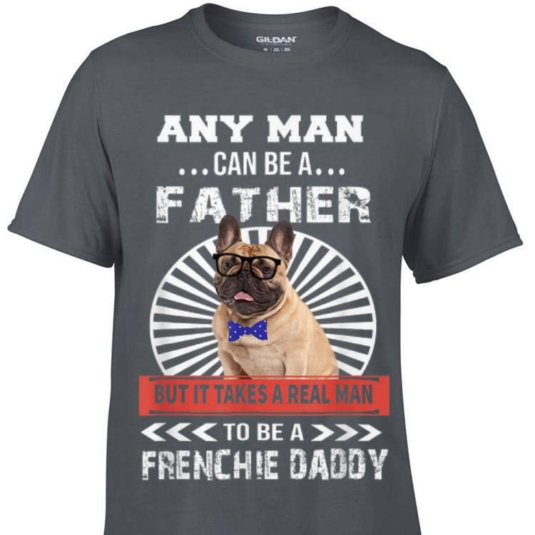 Any Man Can Be A Father But It takes real man to be a frenchie daddy shirt 6