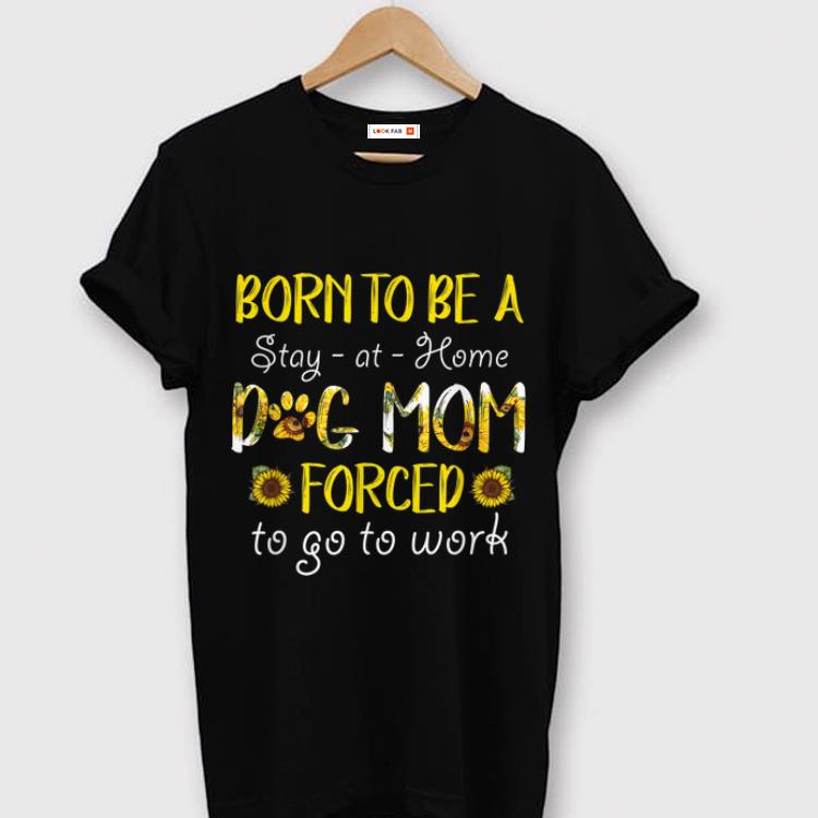 Awesome Born To Be A Stay At Home Dog Mom Forced To Go To Work Sunflower shirt