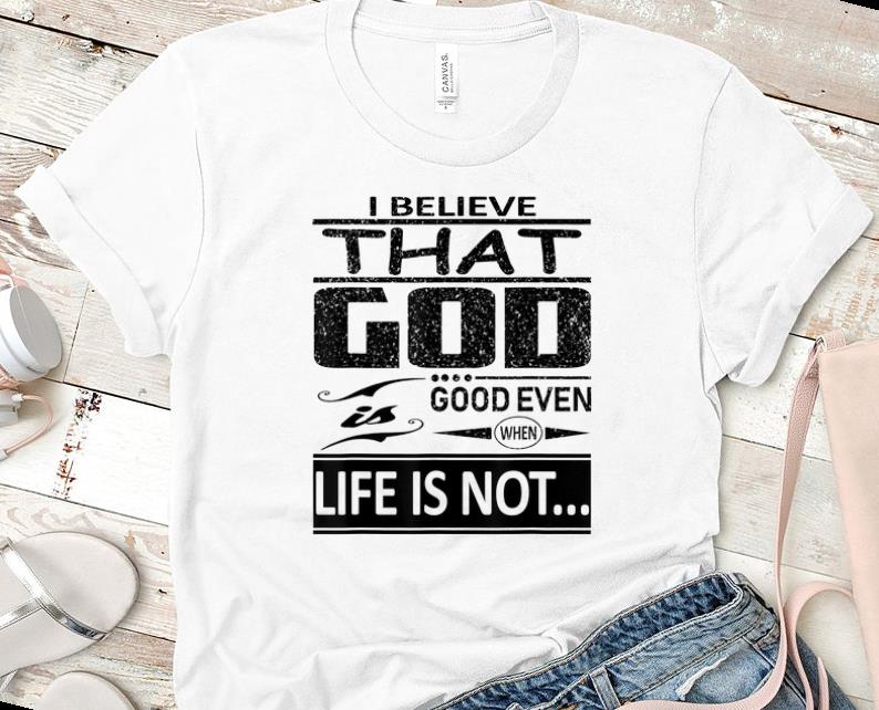 Pretty I Believe That God Is Good Even When Life Is Not shirt