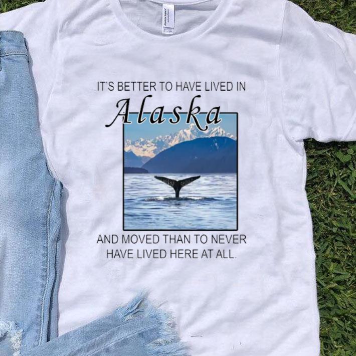 It’s Better To Have Lived In Alaska And Moved Than To Never Have Lived shirt