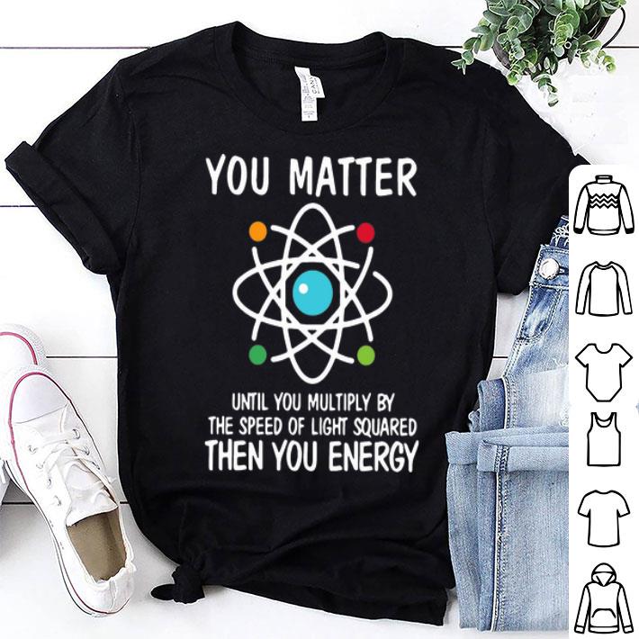 You Matter Until You Multiply By The Speed Of Light Squared Then You Energy shirt