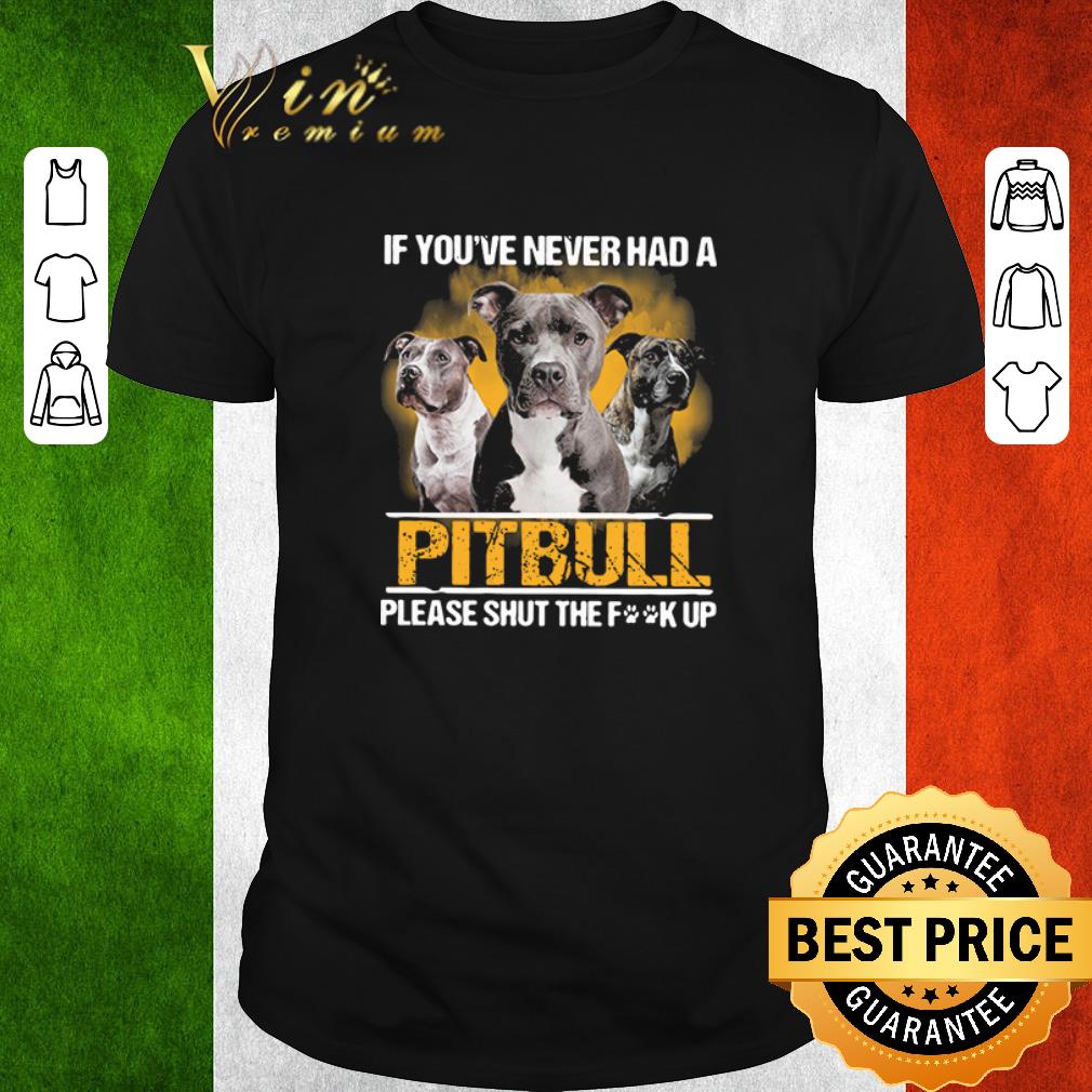 Funny If you_ve never had a Pitbull please shut the fuck up shirt
