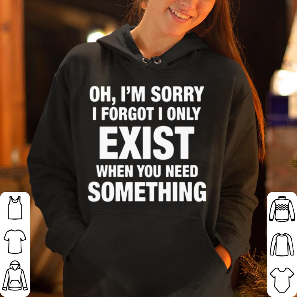 Oh I m sorry I forgot I only exist when you need something shirt 4 - Oh I'm sorry I forgot I only exist when you need something shirt