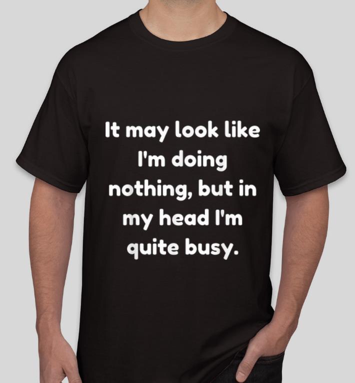Nice It May Look Like I m Doing Nothing But In My Head I m Quite Busy shirt 4 - Nice It May Look Like I'm Doing Nothing But In My Head I'm Quite Busy shirt