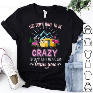 Flamingos You Don’t Have To Be Crazy To Camp With Us We Can Train You shirt