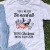Yes I Really Do Need All These Chickens Dogs And Cats shirt