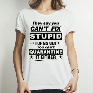 They Say You Can’t Fix Stupid Turns Out You Can’t Quarantine It Either shirt