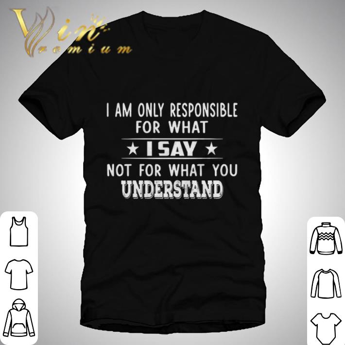 I Am Only Responsible For What I Say not for what you understand shirt