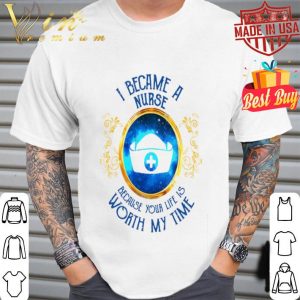 I became a Nurse because your life is worth my time shirt
