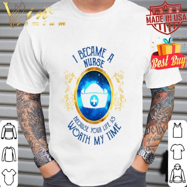 I became a Nurse because your life is worth my time shirt