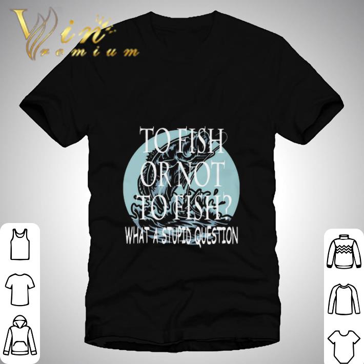 Fishing To Fish Or Not To Fish What A Stupid Question shirt