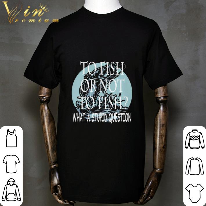 Fishing To Fish Or Not To Fish What A Stupid Question shirt