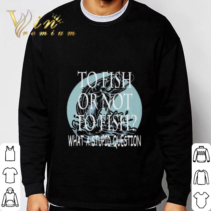 d60285eb fishing to fish or not to fish what a stupid question shirt 4 - Fishing To Fish Or Not To Fish What A Stupid Question shirt