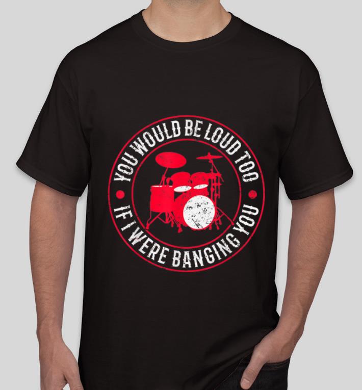 Nice Drummer You Would Be Loud Too If I Were Banging You shirt 4 - Nice Drummer You Would Be Loud Too If I Were Banging You shirt