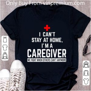 Awesome I Can’t Stay At Home I’m A Caregiver We Fight When Others Can’t Anymore shirt