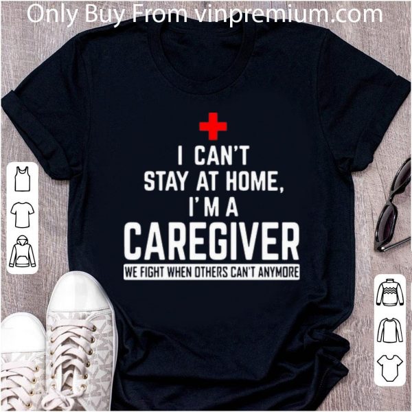 Awesome I Can’t Stay At Home I’m A Caregiver We Fight When Others Can’t Anymore shirt