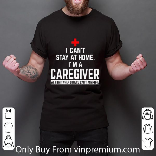 Awesome I Can’t Stay At Home I’m A Caregiver We Fight When Others Can’t Anymore shirt