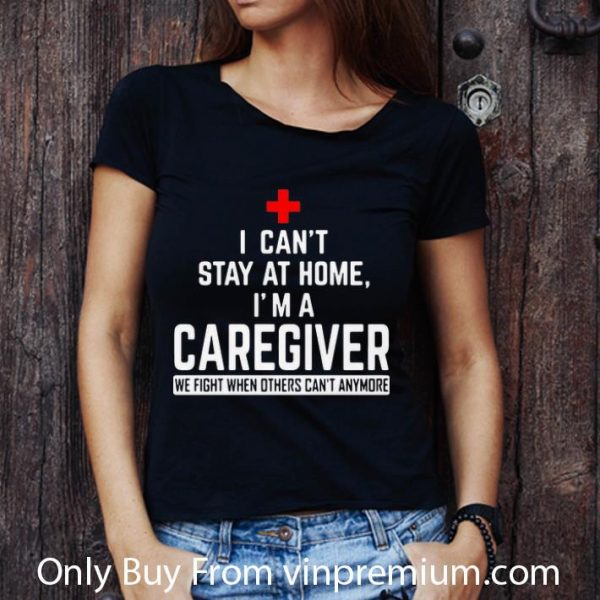 Awesome I Can’t Stay At Home I’m A Caregiver We Fight When Others Can’t Anymore shirt