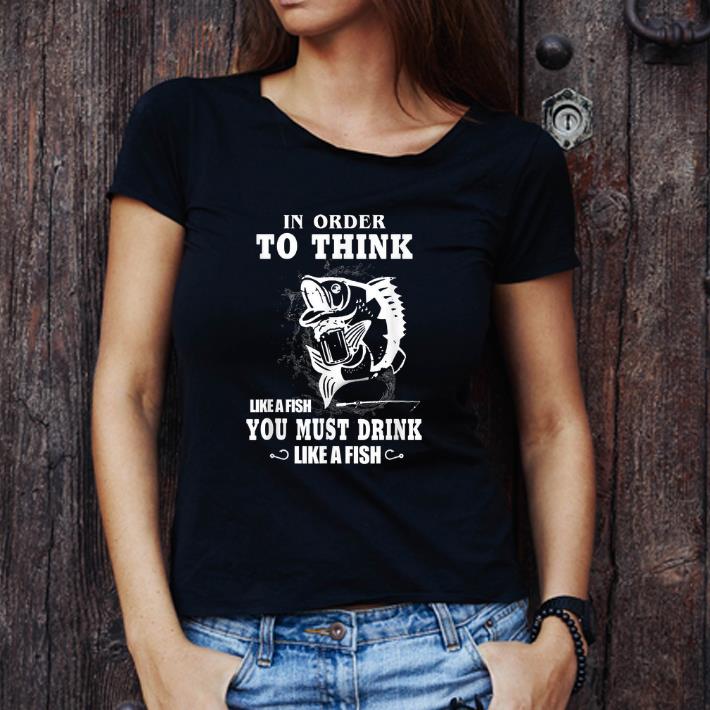 Awesome Fishing In Order To Think Like A Fish You Must Drink Like A Fish shirt