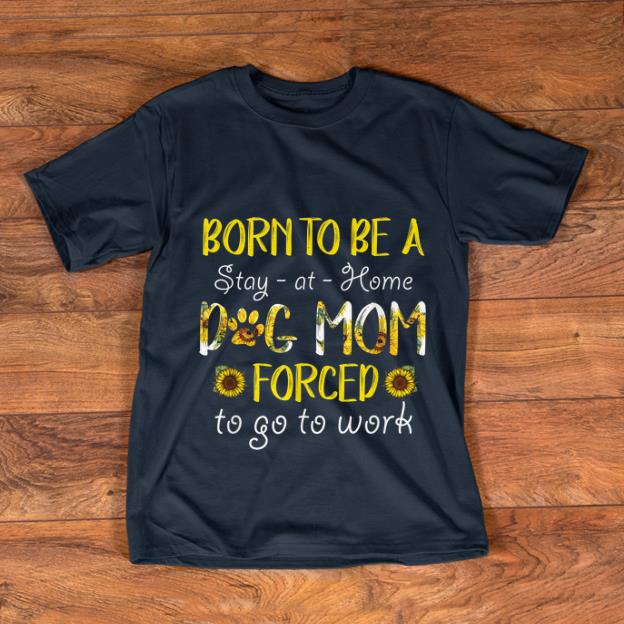 Official Born To Be A Stay At Home Dog Mom Forced To Go To Work Sunflower shirt