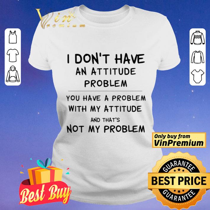 I Don’t Have An Attitude Problem You Have A Problem With My Attitude And That’s Not My Problem shirt