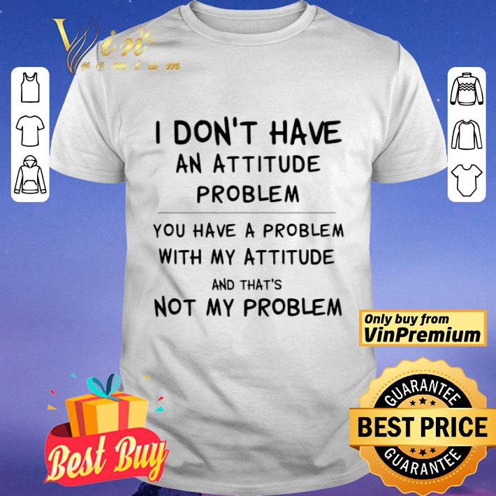 I Don’t Have An Attitude Problem You Have A Problem With My Attitude And That’s Not My Problem shirt