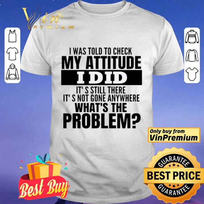 I Was Told To Check My Attitude I Did It’s Still There It’s Not Gone Anywhere What’s The Problem shirt