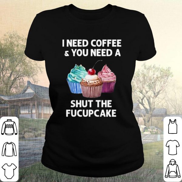 Pretty I Need Coffee And You Need A Shut The Fucupcake shirt