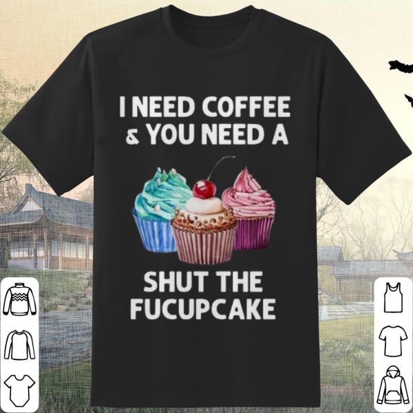 Pretty I Need Coffee And You Need A Shut The Fucupcake shirt