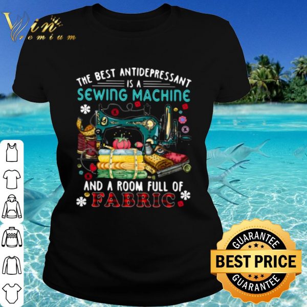 Cool The Best Antidepressant Is A Sewing Machine And A Room Full Of Fabric shirt