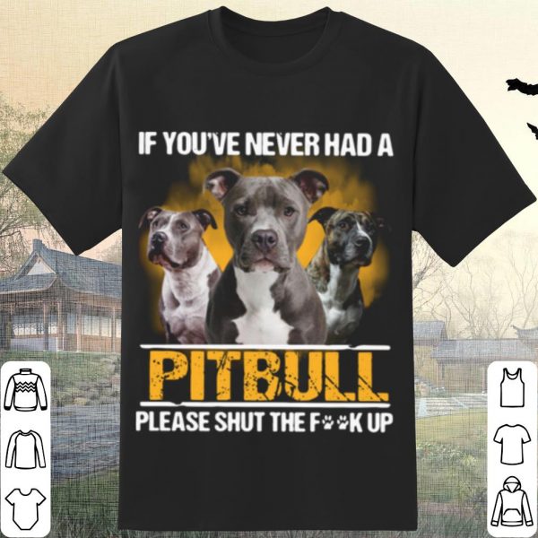Pretty If You've Never Had A Pitbull Please Shut The Fuck Up shirt