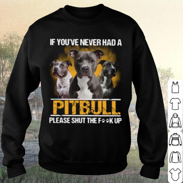 Pretty If You've Never Had A Pitbull Please Shut The Fuck Up shirt