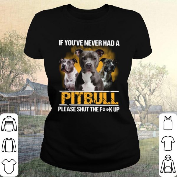 Pretty If You've Never Had A Pitbull Please Shut The Fuck Up shirt