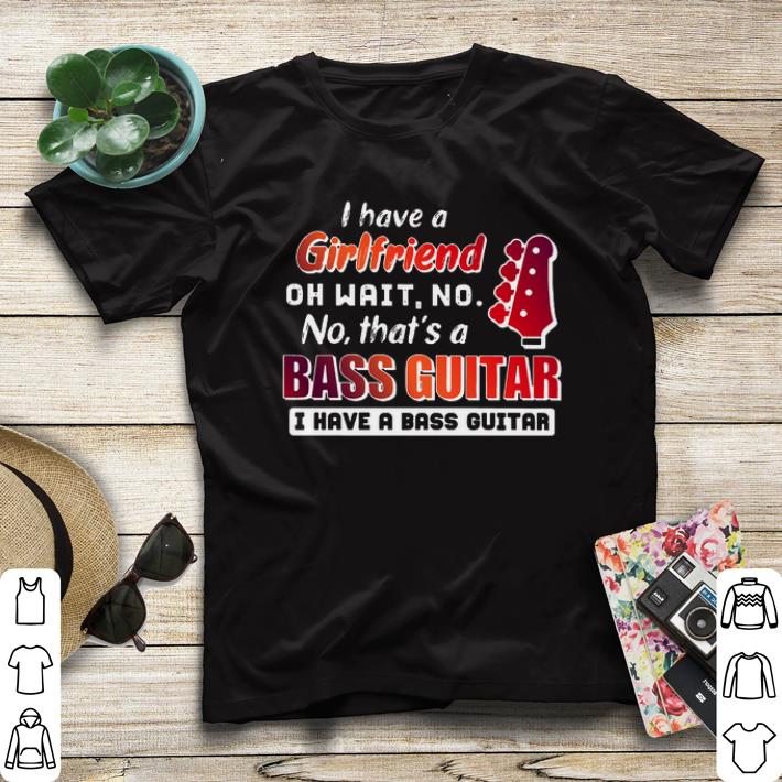 oh wait no no that's a bass guitar I have a girlfriend shirt oh wait no no that s a bass guitar I have a girlfriend shirt 4 - oh wait no no that's a bass guitar I have a girlfriend shirt