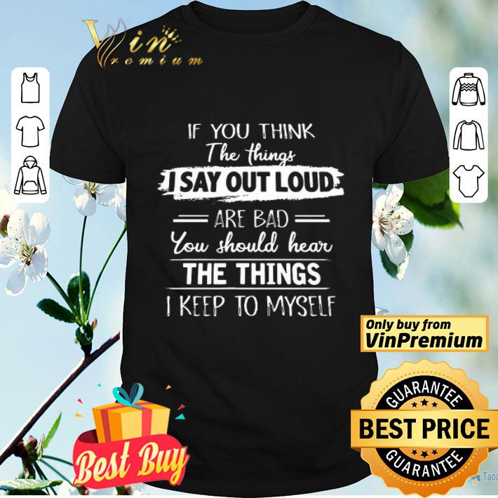 If you think the things I say out loud are Bad you should hear the Things I keep to myself shirt