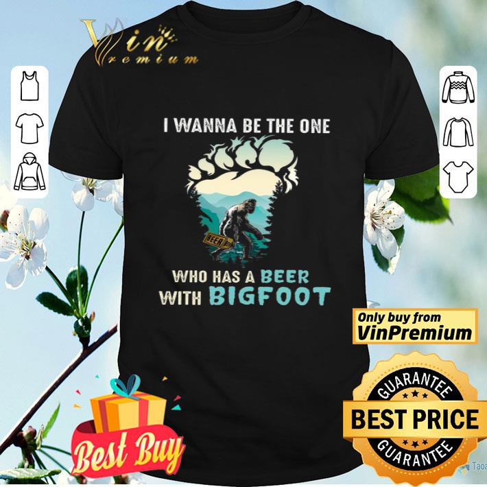 I Wanna Be The One Who Has A Beer With Bigfoot shirt