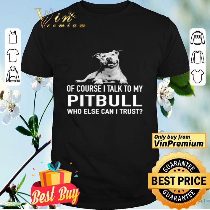 Dog of course i talk to my Pitbull who else can i trust shirt