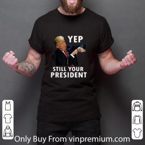Nice Donald Trump Yep Still Your President shirt 2