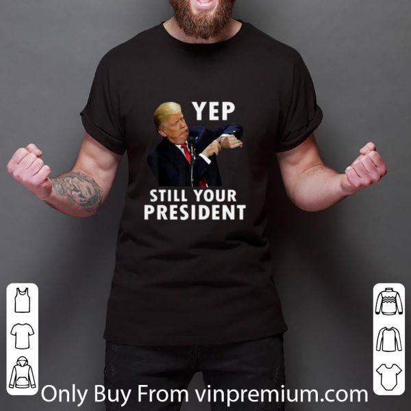 Nice Donald Trump Yep Still Your President shirt