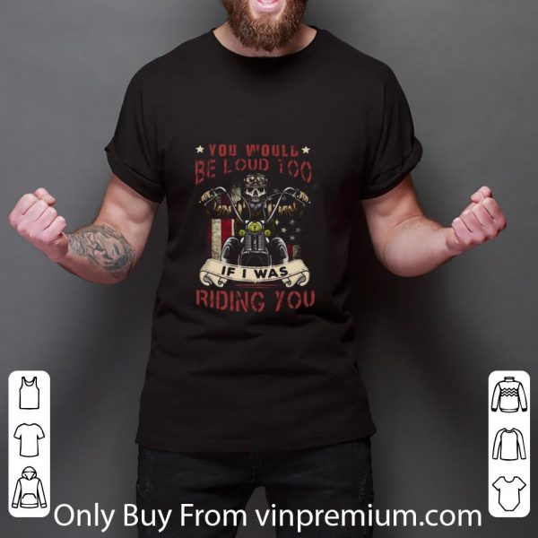 Top Skeleton Riding Motorcycle You Would Be Loud Too If I Was Riding You shirt