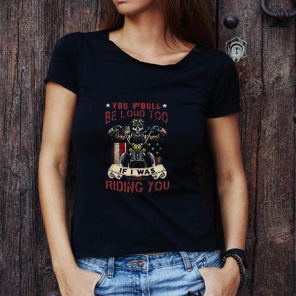 Top Skeleton Riding Motorcycle You Would Be Loud Too If I Was Riding You shirt