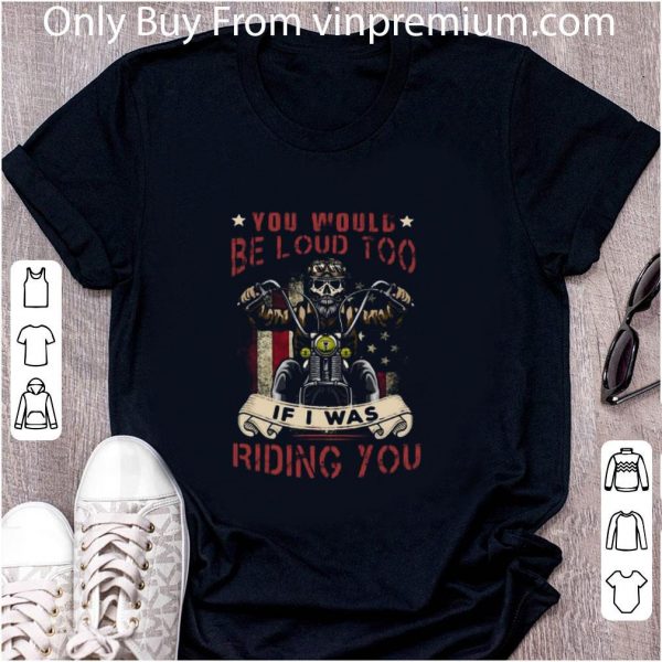 Top Skeleton Riding Motorcycle You Would Be Loud Too If I Was Riding You shirt