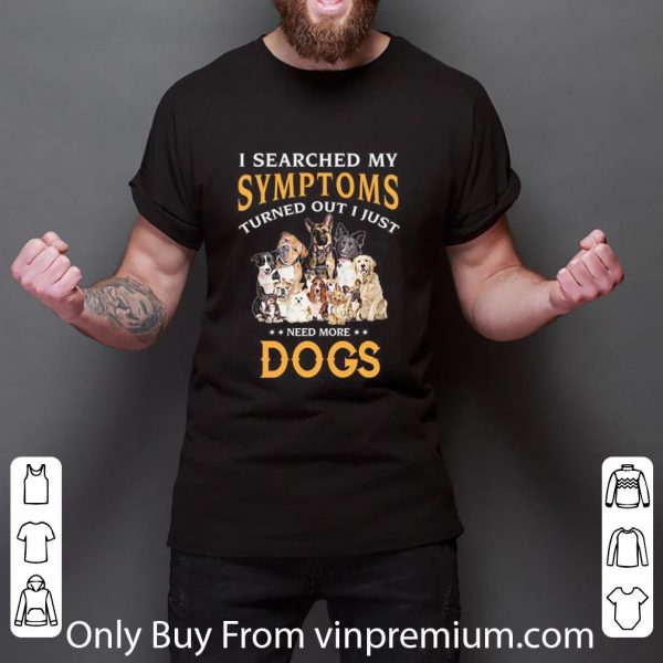 Hot I Searched My Symptoms Turned Out I Just Need More Dogs shirt