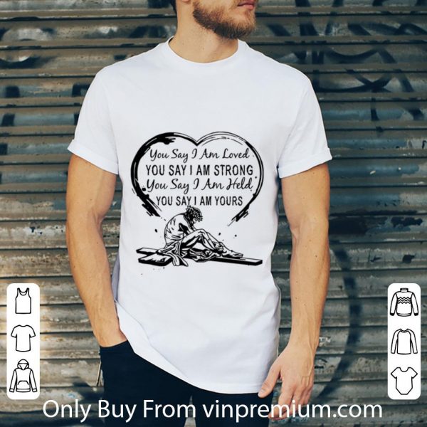 Original You Say I Am Loved You Say I Am Strong You Say I Am Held You Say shirt